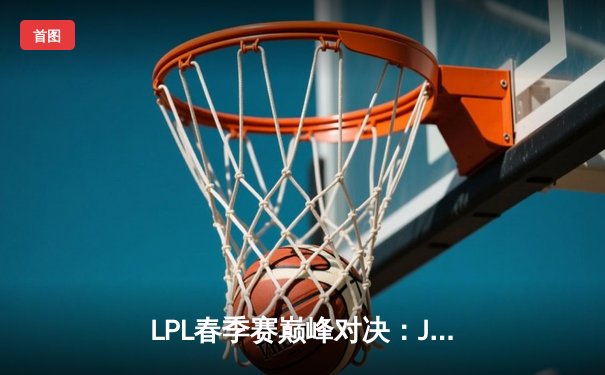 LPL春季赛巅峰对决：JDG鏖战五局险胜TES，Knight关键抢龙定胜局
