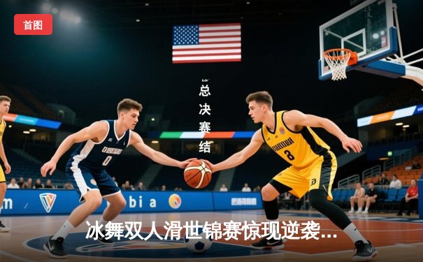 冰舞双人滑世锦赛惊现逆袭奇迹 中国组合王诗玥/柳鑫宇刷新历史最佳战绩