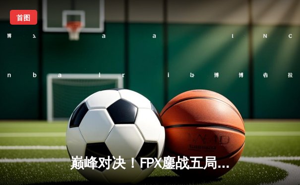 巅峰对决！FPX鏖战五局力克EDG斩获LPL春季赛冠军，Viper五杀难救主