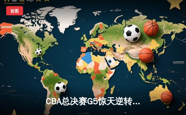 CBA总决赛G5惊天逆转！辽宁本钢加时险胜浙江广厦夺队史第三冠