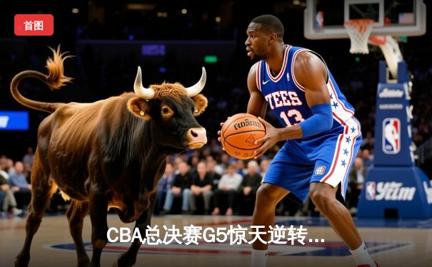 CBA总决赛G5惊天逆转！辽宁本钢加时险胜浙江广厦夺队史第三冠