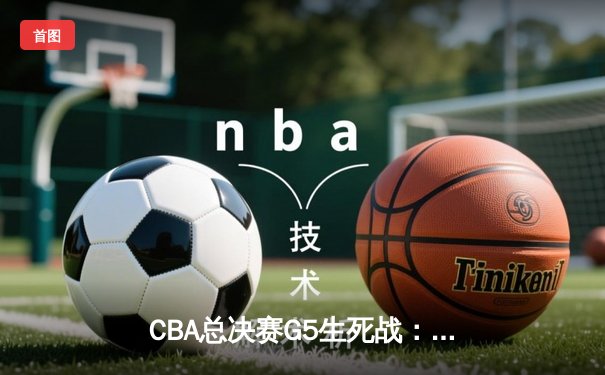 CBA总决赛G5生死战：辽宁本钢加时逆转广东宏远 赵继伟三分雨浇灭十一冠王