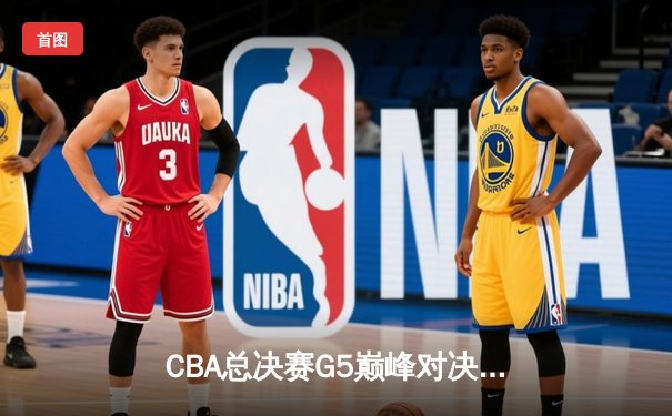 CBA总决赛G5巅峰对决：辽宁本钢加时险胜广东宏远 成功卫冕总冠军